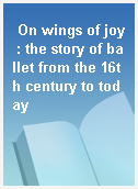 On wings of joy : the story of ballet from the 16th century to today