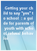 Getting your child to say "yes" to school  : a guide for parents of youth with school refusal behavior