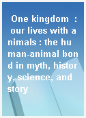 One kingdom  : our lives with animals : the human-animal bond in myth, history, science, and story
