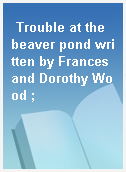 Trouble at the beaver pond written by Frances and Dorothy Wood ;