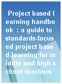 Project based learning handbook  : a guide to standards-focused project based learning for middle and high school teachers