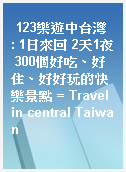 123樂遊中台灣  : 1日來回 2天1夜 300個好吃、好住、好好玩的快樂景點 = Travel in central Taiwan