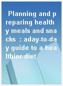 Planning and preparing healthy meals and snacks  : aday-to-day guide to a healthier diet