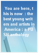 You are here, this is now  : the best young writers and artists in America : a PUSH anthology