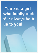 You are a girl who totally rocks!  : always be true to you!