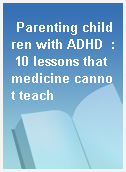 Parenting children with ADHD  : 10 lessons that medicine cannot teach