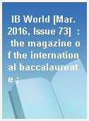 IB World [Mar. 2016, Issue 73]  : the magazine of the international baccalaureate ;