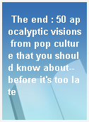 The end : 50 apocalyptic visions from pop culture that you should know about-- before it
