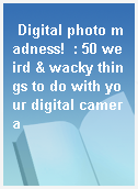 Digital photo madness!  : 50 weird & wacky things to do with your digital camera