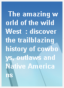 The amazing world of the wild West  : discover the trailblazing history of cowboys, outlaws and Native Americans