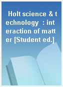 Holt science & technology  : interaction of matter [Student ed.]