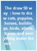 The draw 50 way  : how to draw cats, puppies, horses, buildings, birds, aliens, trains, and everything under the sun