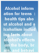 Alcohol information for teens  : health tips about alcohol and alcoholism including facts about alcohol