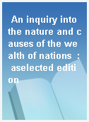 An inquiry into the nature and causes of the wealth of nations  : aselected edition