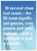 30-second classical music : the 50 most significant genres, composers and innovations,  each explained in half a minute