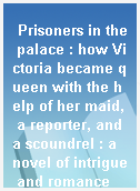 Prisoners in the palace : how Victoria became queen with the help of her maid, a reporter, and a scoundrel : a novel of intrigue and romance