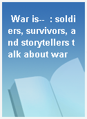 War is--  : soldiers, survivors, and storytellers talk about war
