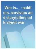 War is--  : soldiers, survivors and storytellers talk about war