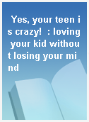 Yes, your teen is crazy!  : loving your kid without losing your mind