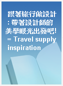 跟著旅行做設計 : 帶著設計師的美學眼光出發吧! = Travel supply inspiration