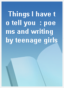 Things I have to tell you  : poems and writing by teenage girls