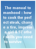 The manual to manhood : how to cook the perfect steak, change a tire, impress a girl & 97 other skills you need to survive