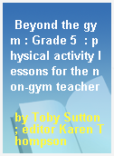 Beyond the gym : Grade 5  : physical activity lessons for the non-gym teacher