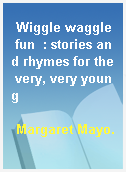 Wiggle waggle fun  : stories and rhymes for the very, very young