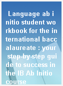Language ab initio student workbook for the international baccalaureate : your step-by-step guide to success in the IB Ab Initio course