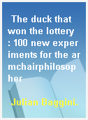 The duck that won the lottery  : 100 new experiments for the armchairphilosopher