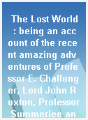 The Lost World  : being an account of the recent amazing adventures of Professor E. Challenger, Lord John Roxton, Professor Summerlee and Mr. Ed Malone of the Daily Gazette