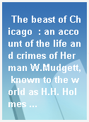 The beast of Chicago  : an account of the life and crimes of Herman W.Mudgett, known to the world as H.H. Holmes ...