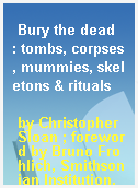 Bury the dead  : tombs, corpses, mummies, skeletons & rituals