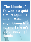 The islands of Taiwan  : a guide to Penghu, Kinmen, Matsu, Lanyu, Green Island and Taiwan