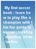 My first soccer book : learn how to play like a champion with this fun guide to soccer : tackling, shooting, tricks, tactics
