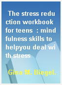 The stress reduction workbook for teens  : mindfulness skills to helpyou deal with stress