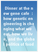 Dinner at the new gene cafe  : how genetic engineering is changing what we eat, how we live, and the global politics of food