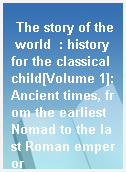 The story of the world  : history for the classical child[Volume 1]:Ancient times, from the earliest Nomad to the last Roman emperor