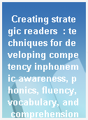 Creating strategic readers  : techniques for developing competency inphonemic awareness, phonics, fluency, vocabulary, and comprehension
