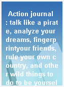 Action journal  : talk like a pirate, analyze your dreams, fingerprintyour friends, rule your own country, and other wild things to do to be yourself