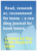 Read, remember, recommend for teens  : a reading journal for book lovers