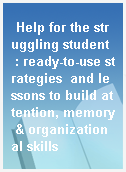 Help for the struggling student  : ready-to-use strategies  and lessons to build attention, memory & organizational skills