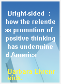 Bright-sided  : how the relentless promotion of positive thinking has undermined America