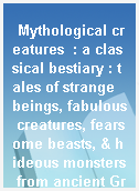 Mythological creatures  : a classical bestiary : tales of strange beings, fabulous creatures, fearsome beasts, & hideous monsters from ancient Greek mythology