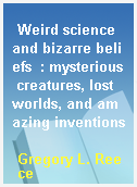 Weird science and bizarre beliefs  : mysterious creatures, lost worlds, and amazing inventions