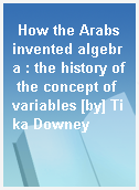 How the Arabs invented algebra : the history of the concept of variables [by] Tika Downey
