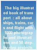 The big illustrated book of transport  : all about ships, trains, cars and flight with 1000 photographs and illustrations and 50 step-by-step projects and experiments!