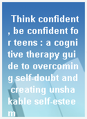 Think confident, be confident for teens : a cognitive therapy guide to overcoming self-doubt and creating unshakable self-esteem