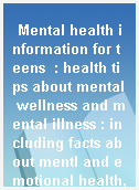 Mental health information for teens  : health tips about mental wellness and mental illness : including facts about mentl and emotional health, depression and other mood disorders, anxiety disorders, behavior disorders, self-injury, psychosis, schizophrenia, and more