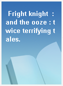 Fright knight  : and the ooze : twice terrifying tales.